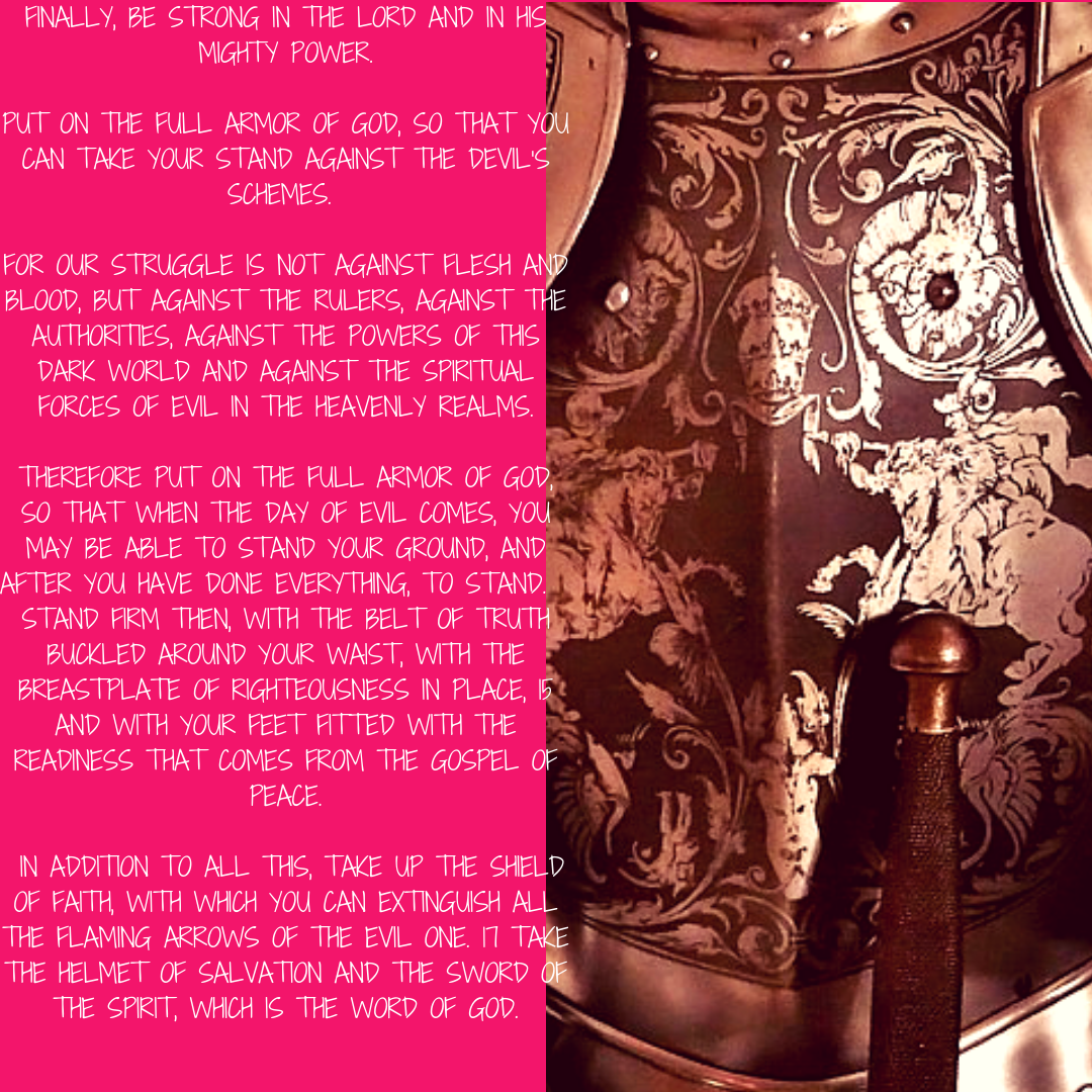 Finally, be strong in the Lord and in his mighty power. 11 Put on the full armor of God, so that you can take your stand against the devil’s schemes. 12 For our struggle is not against flesh and blood, but against th.png