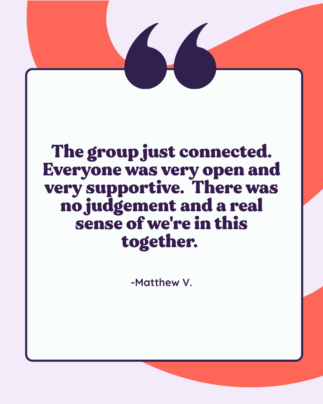 A quote on a light purple background with abstract red and purple shapes, reading: "The group just connected. Everyone was very open and very supportive. There was no judgement and a real sense of we're in this together." -Matthew V.