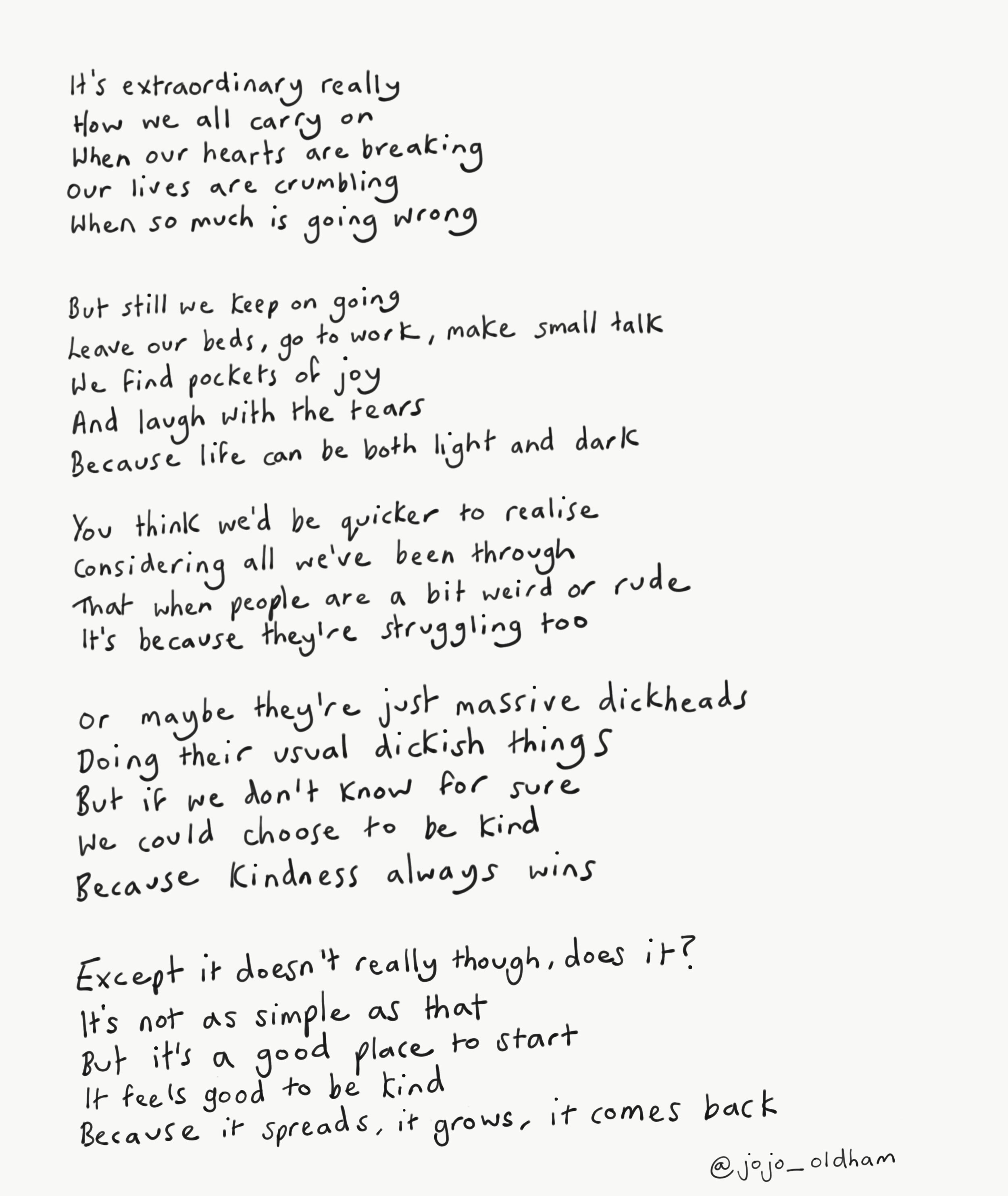 It’s extraordinary really How we all carry on When our hearts are breaking Our lives are crumbling When so much is going wrong  But still we keep on going Leave our beds, go to work, make small talk We find pockets of joy And laugh with the tears Be