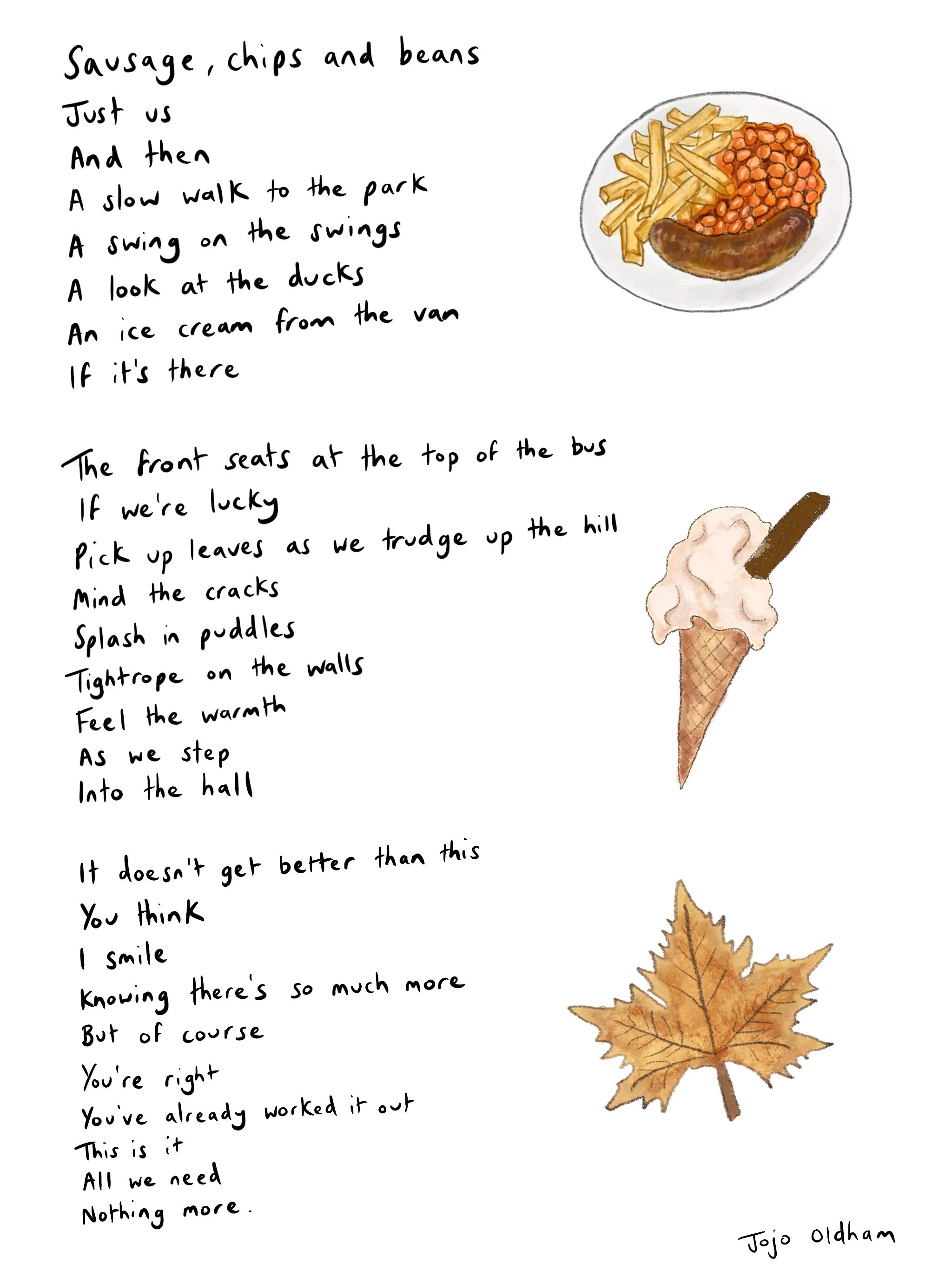  Sausage, chips and beans
Just us
And then 
A slow walk to the park
A swing on the swings
A look at the ducks
An ice cream from the van
If it’s there

The front seats at the top of the bus 
If we’re lucky
Pick up leaves as we trudge up the hill
Mind 