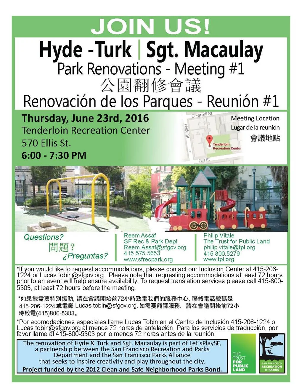 PUBLIC MEETING TO BE HELD FOR THE RENOVATION OF HYDE-TURK MINI PARK AND SGT. MACAULAY PARK June 8, 2016 - Please join us on Thursday, June 23 at the Tenderloin Recreation Center to discuss the plans for the renovation project at Hyde-Turk Mini Park and Sgt. Macaulay Park. The Trust for Public Land and SF Rec. and Park Dept. will be there to answer questions and gather the community's input. The renovation project, funded by the 2012 Clean and Safe Neighborhood Parks Bond, is part of Let's Play SF, a partnership between the San Francisco Recreation and Parks Department and the San Francisco Parks Alliance. This is the first in a series of meetings to be held. When: Thursday, June 23, 2016 at 6:00-7:30pm Where: Tenderloin Recreation Center, 570 Ellis St, San Francisco