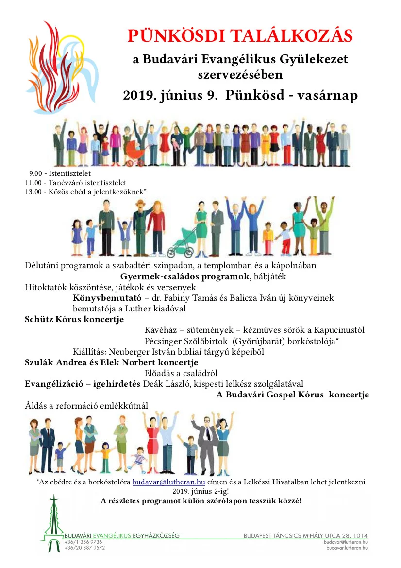 Program: 9.00 – Istentisztelet úrvacsorával – Igét hirdet: Péter Zoltán 11.00 - Tanévzáró istentisztelet úrvacsoraosztással – Igét hirdet: Dr. Fabiny Tamás 13.00 - Közös ebéd a jelentkezőknek* A szabadtéri színpad programja: 14.00 - A fesztivál megnyitása – a hitoktatók köszöntése - Énekkel és kedveskedéssel köszöntjük a hitoktatásban szolgálatot vállaló testvéreket, és kiosztjuk a Várady és a Csonka Alapítvány díjait. 15.00 – Szeretettel! - Szulák Andrea és Elek Norbert koncertje - A gyülekezetünkhöz, templomunkhoz kötődő művészek örömmel vállalták a szolgálatot. 16.00 – Könyvbemutató – Balicza Iván és Dr. Fabiny Tamás új könyveinek bemutatója - A Luther Kiadó két új kiadványát ismerhetik meg a résztvevők, a kiadványok szerzői gyülekezetünk lelkészei. A könyvbemutatást Boda Zsuzsanna vezeti. 17.00 – Zene-bona-szana-szét – a Palinta társulat gyermekműsora - Veres Andi és zenésztársai kicsiknek és nagyobbaknak szóló interaktív zenés műsora. 19.00 – Szabadtéri igehirdetés – Igehirdető: Deák László, kispesti lelkész - A Pünkösdi találkozás az ige körül. Az igehirdetőt 2019-ben a Déli Egyházkerületben az Év lelkésze díjjal tüntették ki. 19.30 - ÁLDÁS ÉS ÉNEKLÉS A REFORMÁCIÓI EMLÉKKÚTNÁL – tárogatón kísérnek a Budapesti Stowasser Tárogatóegyüttes tagjai. Reformáció-korabeli magyar énekeket éneklünk a magyar-lélek által oly annyira szeretett tárogató kíséretében. Programok a templomban: 16.45 - Schütz kórus szolgálata - Az újjászervezett Schütz kórus ősz óta szolgál istentiszteleteinken Hacknauer Bettina vezetésével. Az eddigi repertoárjukból mutat be ízelítőt a gyülekezetünk tagjaiból szerveződött kórus 18.00 – Remény és áldás! - Budavári Gospel Kórus Koncertje - A Budavári Gospel Kórus - gyülekezetünk kórusa Szuhai Mónika vezetésével ezen az estén régi és új afrikai dalokból, amerikai gospelekből összeállított műsorával szolgál. Zongorán kísér Tarczali András. Az előző évben készült CD a helyszínen megvásárolható. Kápolnában, alagsorban és az udvaron: Kiállítás – Neuberger István bibliai üzenetű képeiből. Neuberger István keresztyén festő és tanár ember elgondolkodtató, bibliai tárgyú képei a kápolnában lesznek megtekinthetők. Ott a művésszel is lehet beszélgetni. Gyermekeknek kézműves foglalkozás - Hitoktatóink és segítségeink vezetésével Fotófal – Samu Piroska, hitoktató pedagógusunk által készített fotófal – Jézus és a gyermekek – jó lehetőséget ad családi fényképek készítésére. 14.30-tól - Kávéház – beszélgető sarok – a gyülekezet asszonyai által készített sütemények és kávé kupon ellenében fogyasztható. Frau Luther a a magyarhertelendi Kapucinus Sörfőzde kézműves söre, amely Luther feleségének a sörfőző munkájára emlékeztet, igazi, finom szomjoltó. Az udvaron - kupon ellenében fogyasztható – a frissen csapolt sör. Bemutatkozik a Pécsinger Szőlőbirtok. Győrújbaráti evangélikus borászok borait lehet – MÉRTÉKKEL fogyasztani kötetlen beszélgetések keretében. A Pannonhalmi Borvidék borászai az Országos Evangélikus Borversenyen aranyérmet nyert boraikat mutatják be! Program a barlangban: 15.00 - Barlangjáték - az ifjúság tagjainak vezetésével. A várbarlang hozzánk tartozó részén csoportos játékra van lehetősége mindenkinek, elsődlegesen a gyermekeknek. 17.00- Borkóstoló - (regisztráció szükséges!) Az előre regisztrált jelentkezők számára a Pécsinger Szőlőbirtok több borát lehet szakember vezetésével megkóstolni. Program a Sára teremben 17.00 - 20 éves a nyári tábor – vetített képek az elmúlt év táboraiból, nosztalgiázás, beszélgetés, nosztalgiázás. Korábbi táborok képeiből válogatás látható a templomban is. *Az ebédre és a borkóstolóra budavar@lutheran.hu címen és a Lelkészi Hivatalban lehet jelentkezni 2019. június 2-ig!