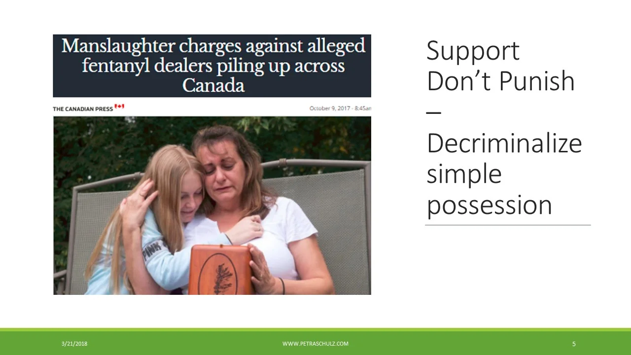 Does arresting dealers help keep us safe and save lives? Some dealers, who are part of large criminal networks, yes, but the street-level dealer who is a user needs a different, more creative and compassionate approach. If more arrests and stricter punishment would keep us safer, the US would be one of the safest countries. Why do people deal? Many of our children who used have also been involved in trafficking, mostly to finance their use, or to pay back dealer debt. People who use have also told us that the street level dealer who uses has a safety role, as they can advise on the strength and/or toxicity of a batch. You probably know of the turf wars that erupt when a dealer is taken out. As a society, we need a paradigm shift away from treating substance use as a criminal justice problem, to approaching it as a health and human rights issue. Our mothers group calls for the decriminalization of the personal possession of illicit drugs. This is a big shift for Canadian society and probably for many of you, but it has been shown to save lives and reduce crime in several European countries, where it is practised. Since decriminalization in Portugal, rates of drug use have not increased, far fewer people arrested and incarcerated for drugs, more people receive drug treatment, and incidence of HIV/AIDS, as well as drug-induced deaths have been significantly reduced. How can we expect people to seek help for doing something that could result in a life altering criminal record? For those within the criminal justice system we need to provide harm reduction (needle exchanges or naloxone), and evidence based treatment and effective follow-up services for substance use disorder (SUD) when the person is released. Loved ones of our members have overdosed in or right out of jail. Their tolerance is lowered and the addiction has not been addressed. Locking people up for using drugs causes tremendous harm to the individuals, their families and to society, while it does nothing to help those in need of treatment nor to reduce the supply of illicit drugs.
