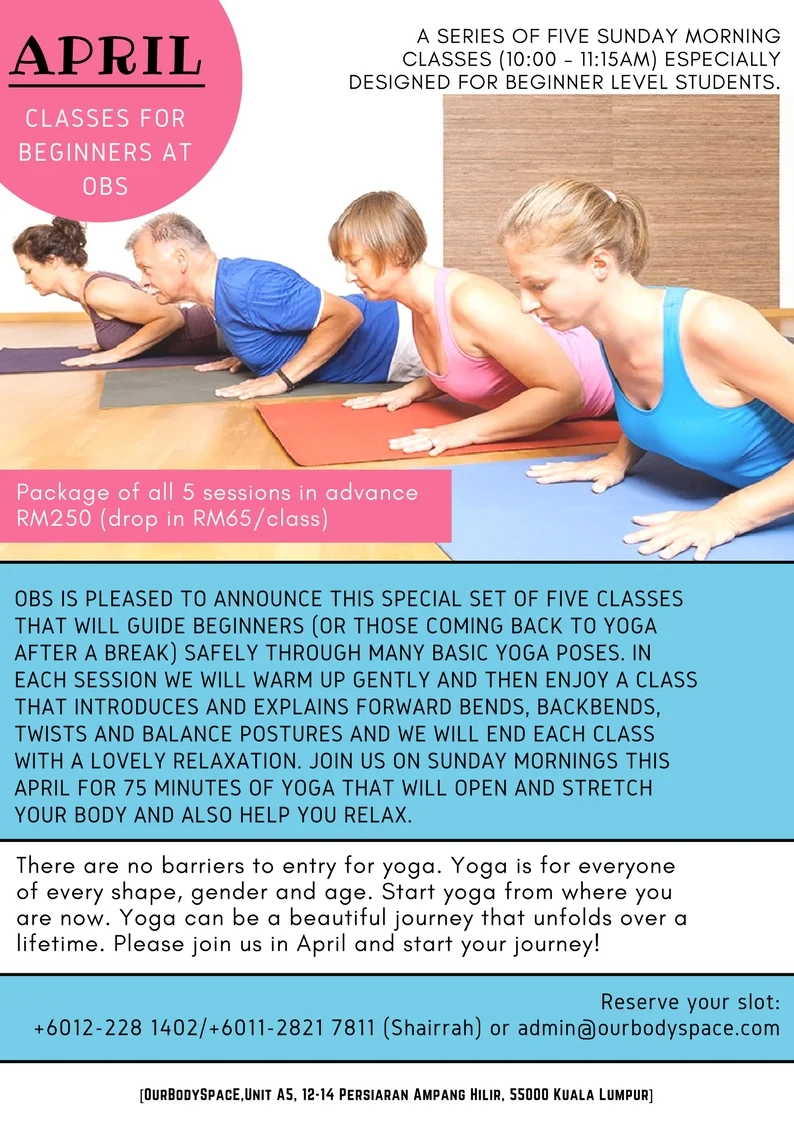 April Beginners Series at OurBodySpace Ampang Would you like yoga to be a regular part of your life but you have just not found your rhythm yet? In a regular open (all level) class do you sometimes feel overwhelmed? Our Yoga Beginner 5-week Series is perfect for absolute beginners and anyone looking to strengthen the foundation of their existing yoga practice and is especially designed especially for this target group of students. We will meet each Sunday in April to learn about the fundamentals of yoga. Building your familiarity, understanding, strength and ease steadily over the 5 classes so that you will feel comfortable to join a regular class afterwards. The 5-week series will systematically introduce the principles of alignment and breathing, as well as the practice of basic stretches, balancing and strengthening poses, and relaxation techniques. Each week will build consecutively on what is covered in the previous class. The class size will be limited. You might want to consider joining our April Beginner Class Series at OurBodySpace if you have: - Never done yoga - Attended a couple of regular yoga classes but would like to slow down and learn the basics from scratch properly - Attended any of our beginners workshop and then didn't keep coming - Just started yoga and are enjoying it but still often feel lost in the regular classes - Not done yoga for years and need a refresher to help you get going again Here’s an outline of what the April 2018 series will cover…………………. WEEK 1: We start with a short relaxation and deep breathing to centre ourselves for the practice. This first week you will learn how a yoga practice helps the mind, body and breath work together in unison. We will introduce and practice alternate nostril breathing and explain the benefits. The different props often used in yoga class will be introduced and you’ll be shown common uses for them. After gently warming-up the whole body we will introduce and practice the Sun Salutation sequence and some basic seated and standing poses (standing forward bend, chair pose). The class will finish with a relaxing guided relaxation pose. After the class there will be time for group and individual questions. WEEK 2: We will start with a short relaxation and deep breathing to centre ourselves for the practice. The importance of the breath continues to be emphasized in Week 2. You will be introduced to more standing poses. When the body is nice and warmed up we will include some warrior poses into our Sun Salutations (Warrior I and Warrior II). We will introduce and practice a basic balancing pose – tree pose. We will continue to stay focused on the breath, learn about and practice the correct alignment for each pose (using the props if that helps) and learn something about the benefits of the different poses. The class will finish with a relaxing guided relaxation pose. After the class there will be time for group and individual questions. WEEK 3: We will start with a short relaxation and deep breathing to centre ourselves. We will learn how to use the breath to help expand and clear out our lungs through a cleansing practice (kriya) called shining skull breath. We will warm up with some nice stretching and continue practicing our sun salutation sequence. This week we will introduce and practice some poses that help to strengthen the back and improve flexibility in the spine. We will use cat/cow to warm the spine and try a balance from all fours. We will include a heart opening sequence (to open the chest and also for strengthening the spine). This week we will also add some twisting postures (standing, sitting and reclined twists). You’ll go more deeply into breathing technique while in the twist poses. The class will finish with a relaxing guided relaxation pose. After the class there will be time for group and individual questions and perhaps a chance to chat about how you can take your yoga ‘off the mat’ and use in everyday life. WEEK 4: We will start with a short relaxation and deep breathing to centre ourselves for the practice. We will warm up and practice our kriya – shining skull breath - and practice alternate nostril breathing. Then we will move into a series of our Sun Salutations – focusing on the idea of breath to movement and starting to discover a real sense of flow and ease in the sequence. We will practice some seated forward bends followed by the heart opening poses from week three. We will introduce inversions (with lots of modifications to suit each students’ comfort level). The class will finish with a relaxing guided relaxation pose and after the relaxation we will practice a short guided meditation. After the class there will be time for group and individual questions. WEEK 5: In this final week of the series, you will apply many of the things you’ve learned in the previous weeks. You will now be familiar with all the basic building blocks of a yoga class and we will work through a full class starting with our breath/energy flows, sun salutations, forward and back bends, twists and balance poses and an inversion. You will be able to experience what it feels like to practice moving through the yoga asana (poses) with steadiness and ease. The class will finish with a relaxing guided relaxation pose and after the relaxation and time for group or individual questions. We will also talk about the different yoga class styles/classes and which might suit you best. There are no barriers to entry for yoga . Yoga is for everyone of every shape, gender and age. Start yoga from where you are now. Yoga can be a beautiful journey that unfolds over a lifetime. Please join us in April and start your journey! Reserve your slot : +6012-228 1402/+6011-2821 7811 (Shairrah) or admin@ourbodyspace.com Package of 5 sessions in advance RM250 (drop in RM65/class)