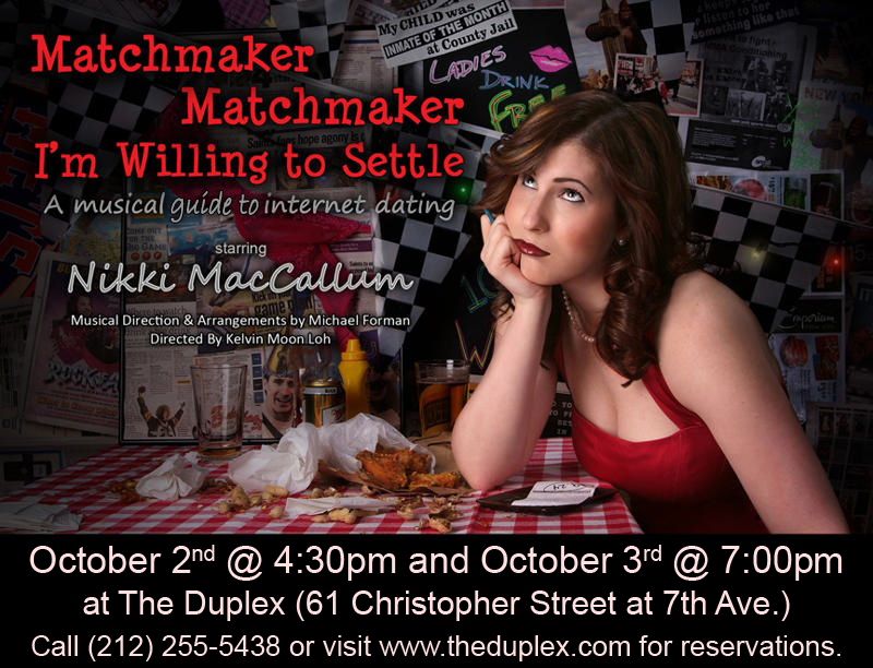 Matchmaker … is a musical guide to internet dating. The piece was nominated for a 2011 MAC Award after a sold out NYC run. The piece was directed by Kelvin Moon Loh with Musical Direction by Michael Forman and played both the Laurie Beechman and The Duplex. “Nikki knows comedy. She’s a good writer. She’s a tremendous singer with pipes for days.” – Sue Matsuki, Cabaret Hotline Online May, 2010 “Nikki MacCallum (who is like a singing Sarah Silverman) displayed terrific comic sensibility.” –Stephen Hanks, Cabaret Scenes, May 2010 “Ms. MacCallum’s perfect timing and sparling wit infused the show with originality and infectious joy de vivre. Hilarious, well sung and truly entertaining from start to finish.” –Jenna Esposito, Broadwayworld.com, May 2010