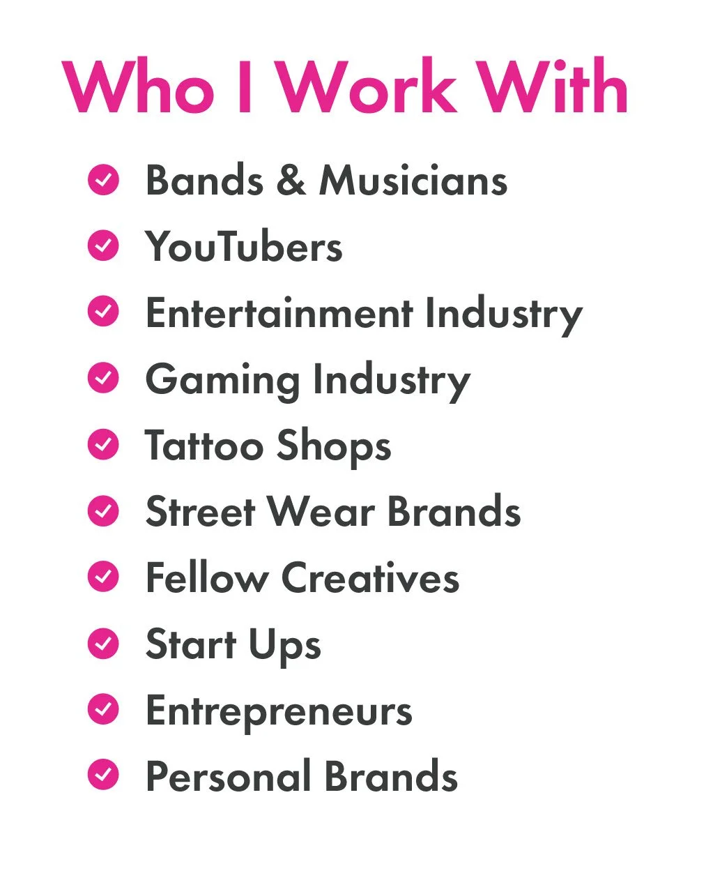 Who I work With Bands and Musicians, Youtubers, Entertainment and Gaming INdustry, Tattoo Shops, Street Wear Brands, Fellow Creatives, Start Ups, Entrepreneurs, Personal Brands