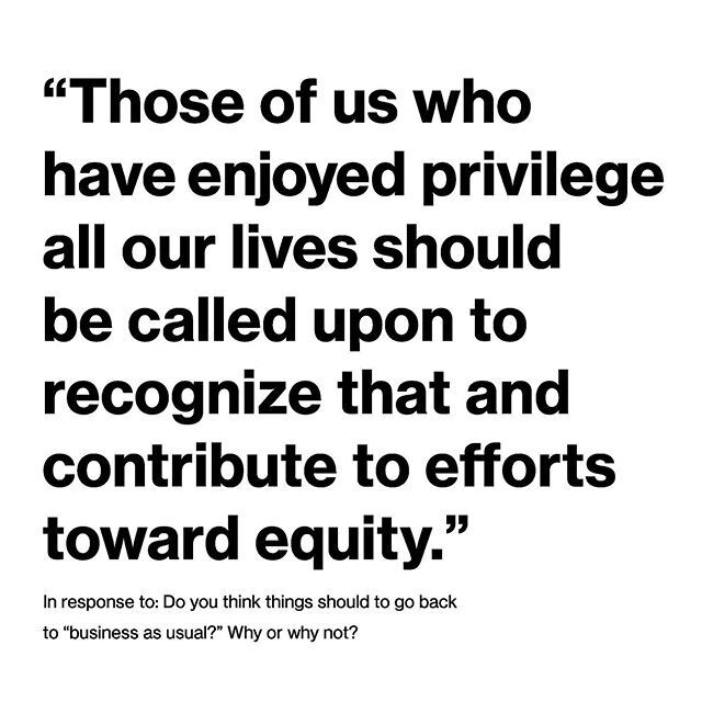 In response to the question: &ldquo;Do you think things should go back to &lsquo;business as usual&rsquo;&rdquo;? How might those of us who have enjoyed systemic privilege use this time as a catalyst for creating equity? What&rsquo;s one thing you ca