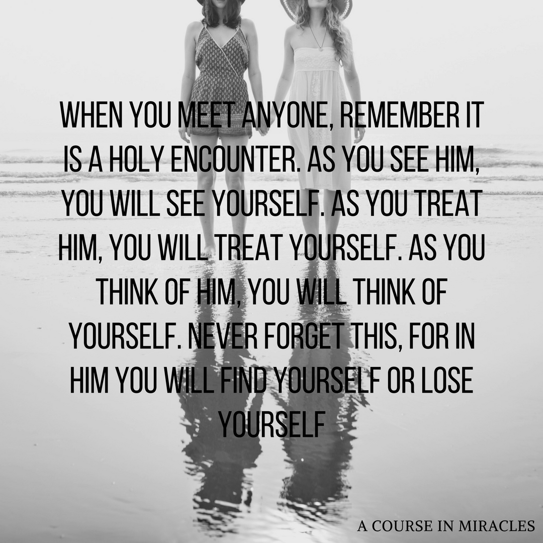 When you meet anyone remember it is a holy encounter. As you see him you will see yourself. As you treat him you will treat yourself. As you think of him you will think of yourself. Never forget this for in him you .png