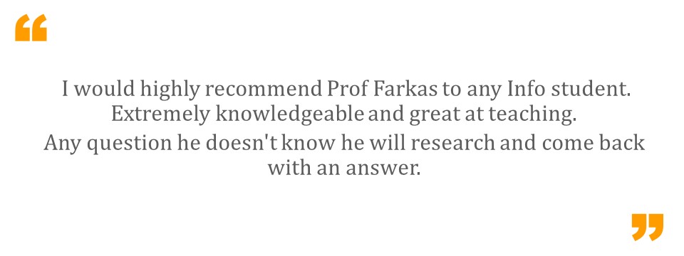   I would highly recommend Prof Farkas to any Info student. Extremely knowledgeable and great at teaching. Any question he doesn't know he will research and come back with an answer.  