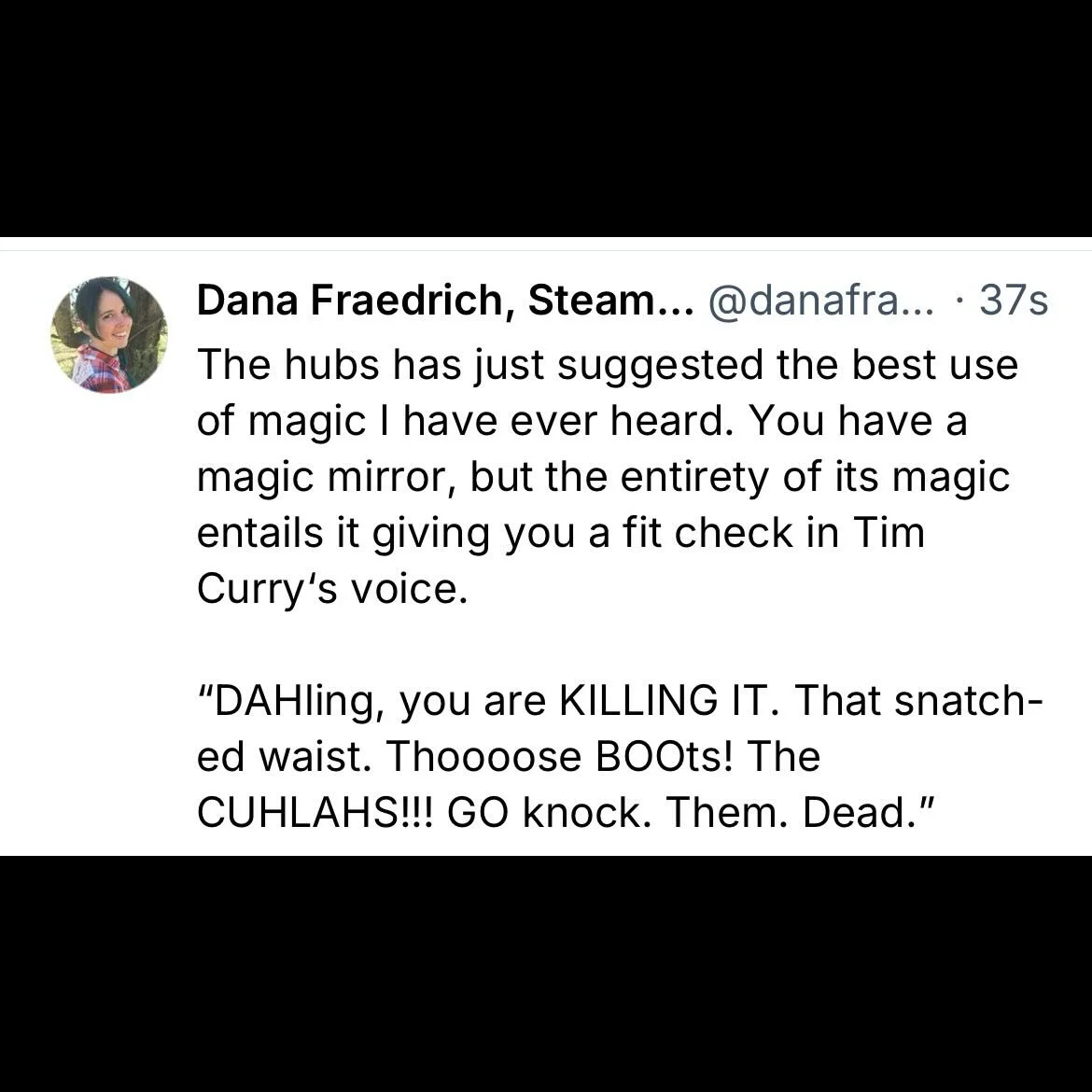 The hubs has just suggested the best use of magic I have ever heard. You have a magic mirror, but the entirety of its magic entails it giving you a fit check in Tim Curry&lsquo;s voice.

&ldquo;DAHling, you are KILLING IT. That snatch-ed waist. Thooo