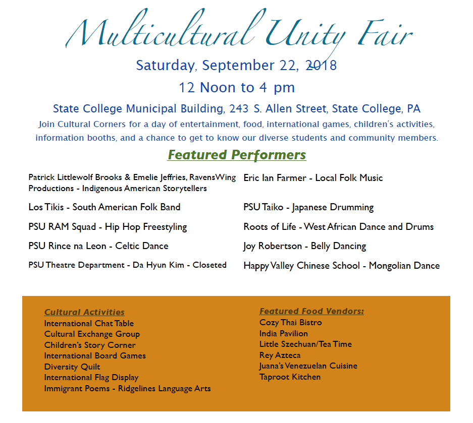 Co-sponsored with State College Borough Family fun at our Multicultural Unity Fair! Performers: Patrick Littlewolf Brooks & Emelie Jeffries, RavensWing Productions - Indigenous American Storytellers Eric Ian Farmer - Local Folk Music PSU RAM Squad - Urban Fusion Dance Los Tikis - South American Folk Band - Find them on Facebook ! Joy Robertson - Belly Dancing Happy Valley Chinese School - Mongolian Dance (See a preview here!) Roots of LIf e African Performance Ensemble - West African Dance and Drums (see a preview here! ) PSU Taiko - Japanese Drumming - Find them on Facebook ! PSU Rince na Leon - Celtic Dance PSU Theatre Department - Da Hyun Kim - Closeted Cultural Activities: International Chat Table Cultural Exchange Group Children’s Story Corner International Board Games Diversity Quilt International Flag Display Immigrant Poems - Ridgelines Language Arts Featured Food Vendors: Cozy Thai Bistro India Pavilion Little Szechuan /Tea Time Rey Azteca Juana’s Venezuelan Cuisine - Find them on Facebook ! Taproot Kitchen Interact with Local Community Programs: State College Borough Community Engagement Office Community Diversity Group (CDG) AAUW State College Branch Global Connections Centre County Youth Service Bureau Penn State Latino Caucus Penn State Black Caucus - Find them on Facebook ! Centre County Women’s Resource Center Penn State Law’s Center for Immigrants’ Rights Forum On Black Affairs (FOBA) Governor’s Advisory Commission on Asian Pacific American Affairs SCASD/Talk with Director of Diversity and Inclusion Dr. Seria Chatters - Read about her here ! Jana Marie Foundation Thrive International Baha’i Community Happy Valley Chinese School See Mayor Don Hahn's Multicultural Unity Day proclamation here: August 20, 2018 meeting @ 00:14:16 https://www.cnet1.org/video/ShowByMember/14