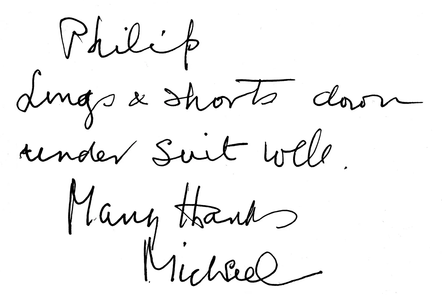 An inscription written by Sir Michael for me to append to a copy of his book Those Twentieth-Century Blues: An Autobiography. It reads: “Philip Longs and shorts down under suit well Many thanks Michael” I had made a pair of long trousers and shorts; "down under," word play on Australia and where the clothing is worn; "suit well", more word play - in case that wasn't all obvious.