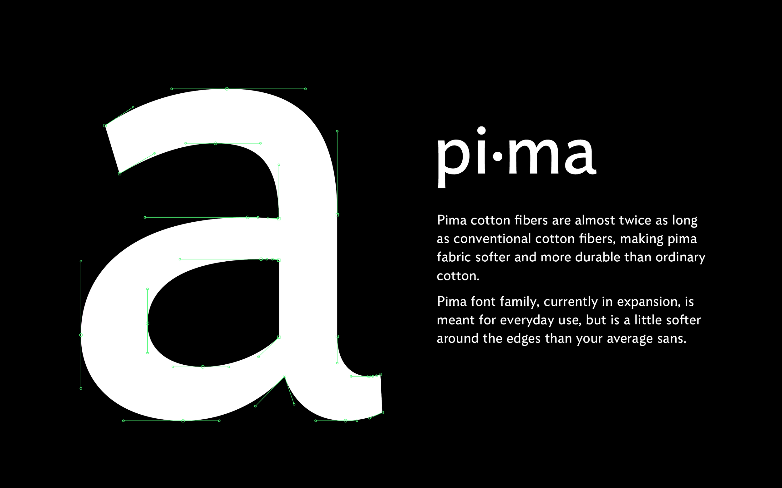 Pima Sans is a neutral but friendly sans for branding and wayfinding. Moderate contrast aids reading and subtle curvatures give an informal feel at large sizes, while adding texture at small sizes. Lowercase letters are slightly condensed, setting it apart from other, more geometric sans serifs.