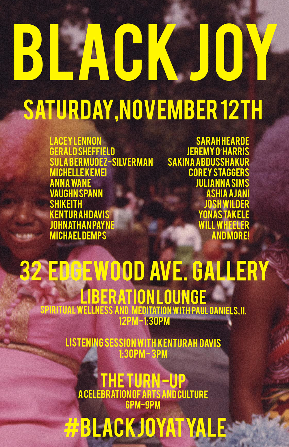 Saturday, November 12th, starting at 12PM - 3PM with Liberation Lounge , and 6PM - 9PM with The Turn Up Black Joy, is curated by current Yale School Of Art graduate students Kenturah Davis , Vaughn Spann , Johnathan Payne , and Shikeith . The 32 Edgewood Gallery of Yale University has been re-contextualized as a conceptual satellite space called Expropriated Investigatory Kabinett. E.I.K., for the remainder of Autumn 2016, serves as a platform for Yale School of Art students to produce programming that is free and inclusive to all publics and respectful of human rights. All are welcome. This event is also sponsored by the Afro-American Cultural Center at Yale. Facebook Event link : https://www.facebook.com/events/190205011383406/