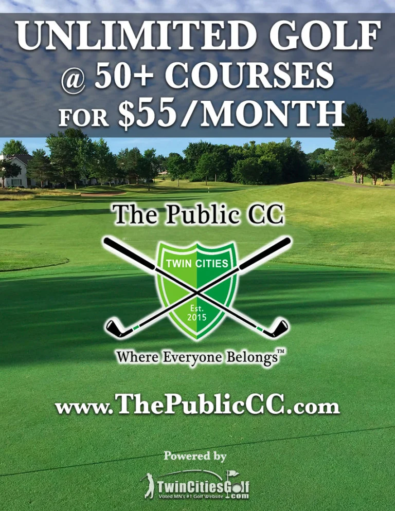 click here for details on TCG’s Public Country Club Pebble Creek Golf Club Becker OPEN Pebble Creek Local 9 Becker OPEN Perham Lakeside Golf Club Perham Phalen Park Golf Course St. Paul OPEN Pheasant Acres Golf Club Rogers Pine City Country Club Pine City OPEN Pine Island Golf Course Pine Island OPEN Pine Ridge Golf Course – Sartell Sartell Pioneer Creek Golf Course Maple Plain OPEN Piper Hills Golf Course Plainview Pipestone Country Club Pipestone Pokegama Golf Club Grand Rapids Ponds at Battle Creek Maplewood OPEN Prairie Ridge Golf Course Janesville Prairie View Community Golf Course Brooten Prairie View Golf Links Worthington Prestwick Golf Club Woodbury Princeton Golf Course Princeton Purple Hawk Country Club Cambridge Red Rock Golf Course Hoffman Red Wing Golf Club Red Wing OPEN Redwood Falls Golf Club Redwood Falls Refuge Golf Club Oak Grove Range Open; Course TBA Rich Spring Golf Club Cold Spring Ridges at Sand Creek Jordan Ridgeview Country Club Duluth Ridgewood Golf Course Longville Ridgewood Golf Course Executive 9 Longville River Falls Golf Club River Falls River Oaks Municipal Golf Course Cottage Grove OPEN Rivers’ Bend at the Old Barn Resort Preston Riverside Town & Country Club Blue Earth Riverview Golf Course New Richland Riverview Greens Stewartville Riverwood National Golf Course Otsego OPEN Rochester Golf & Country Club Rochester Rolling Hills Golf Club Westbrook Root River Country Club Spring Valley Rose Lake Golf Club Fairmont Roseville Cedarholm Golf Course Roseville OPEN Royal Golf Club (formerly Tartan Park) Lake Elmo May 15 Rum River Hills Golf Club Ramsey OPEN Rush Creek Golf Club Maple Grove Ruttger’s Bay Lake Lodge Deerwood May 4 Saint Croix National Golf Course Somerset Sanbrook Golf Course Isanti Sanbrook Golf Course Executive Isanti Sauk Centre Country Club Sauk Centre Savannah Oaks Golf Course Marshall Shadowbrooke Golf Course Lester Prairie OPEN Shamrock Golf Club Corcoran OPEN Shoreland Country Club St. Peter Siren National Golf Club Siren, WI Slayton Country Club Slayton Soldiers Memorial Field Golf Course Rochester Somerby Golf Club Byron Somerset Country Club Mendota Heights South Fork Bed and Golf Peterson Southbrook Golf Club Annandale OPEN Southern Hills Golf Club Farmington OPEN Southview Country Club West St. Paul Spring Brook Golf Course Mora Spring Hill Golf Club Wayzata Springfield Golf Club Springfield St. Charles Golf Club St. Charles St. Cloud Country Club St. Cloud St. James Golf Course St. James Stillwater Country Club Stillwater Stillwater Oaks Golf Club Stillwater May 3 Stone Creek Golf Club Foley Stonebrooke Golf Club Shakopee Stonebrooke Golf Club Water’s Edge Shakopee StoneRidge Golf Club Stillwater Stones Throw Golf Course Milaca Stoney Creek Golf Course Renville Summit Golf Club Cannon Falls OPEN Summit Golf Club Executive 9 Cannon Falls OPEN Sundance Golf Club Dayton Superior National at Lutsen Lutsen Tanners Brook Golf Club Forest Lake Terrace View Golf Club Mankato Terrace View Golf Club Executive 9 Mankato Territory Golf Club St. Cloud OPEN The Bridges (formerly Winona CC) Winona OPEN The Crossings Montevideo The Jewel Golf Club Lake City OPEN The Links at Northfork Ramsey OPEN The Meadows at Mystic Lake Prior Lake The Ponds at Battle Creek Maplewood OPEN The Ponds Golf Course St. Francis The Vintage at Staples Staples The Wilds Golf Club Prior Lake OPEN Theodore Wirth Golf Club Golden Valley Front 9 OPEN Theodore Wirth Golf Club Par 3 Golden Valley Thief River Golf Club Thief River Falls Thumper Pond Golf Course Ottertail OPEN Tianna Country Club Walker Timber Creek Golf Course Watertown OPEN Tipsinah Mounds Golf Course Elbow Lake OPEN Town & Country Club St. Paul TPC Twin Cities Blaine Tracy Country Club Tracy Troy Burne Golf Club Hudson OPEN Twin Pines Golf Course Bagley Two Harbors Lakeview National Golf Course Two Harbors Tyler Golf Club Tyler U of M Les Bolstad Golf Course St. Paul Valley Country Club East Grand Forks Valley View Golf Course Belle Plaine Valleywood Golf Course Apple Valley OPEN Victory Links Golf Course Blaine Viking Meadows Golf Club Cedar Viking Meadows Golf Club Executive 9 Cedar Village Green Golf Club Moorhead Vintage Golf Course Otsego Virginia Golf Course Virginia Wapicada Golf Club Sauk Rapids Warren Riverside Golf Course Warren Warroad Estates Golf Course Warroad Waseca Lakeside Club Waseca Wayzata Country Club Wayzata Wedgewood Cove Golf Club Albert Lea Westfield Golf Club Winona Wheaton Country Club Wheaton Whispering Pines Golf Course Annandale OPEN White Bear Yacht Club Dellwood White Eagle Golf Club Hudson Whitefish Golf Club Pequot Lakes Whitetail Run Golf Course Wadena Wild Marsh Golf Club Buffalo OPEN Wilderness At Fortune Bay Tower Wildflower at Fair Hills Detroit Lakes Wildwedge Golf & Mini Golf Pequot Lakes Willingers Golf Club Northfield Willow Creek Golf Course Rochester OPEN Willow Creek Golf Course Little Willow Executive Rochester OPEN Windom Country Club Windom Windsong Farm Independence Wolfridge Golf Course Angora Woodhill Country Club Wayzata Worthington Country Club Worthington Zumbrota Golf Club Zumbrota Want to play unlimited golf at 50+ courses for only $55/month? CLICK HERE to learn more about TCG’s “Public Country Club”
