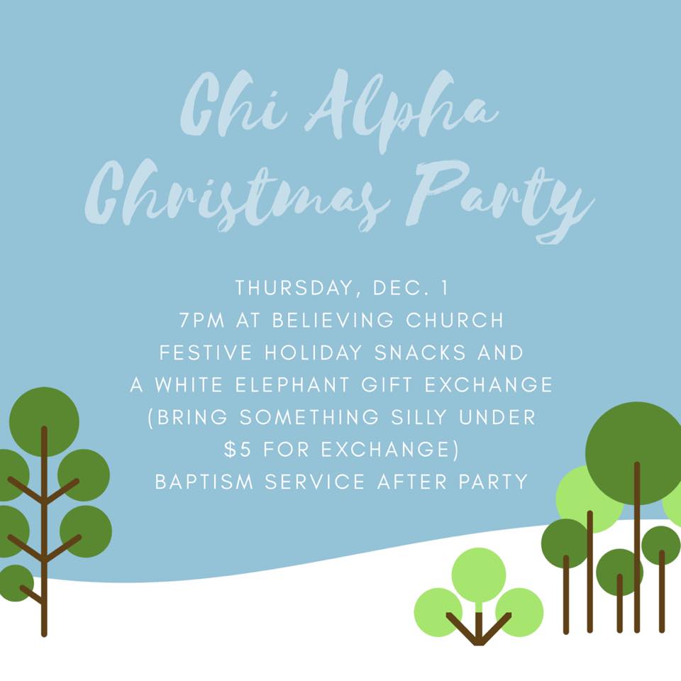 Join us for the Chi Alpha Christmas party on December 1 at 7pm. We will meet at Believing Church to exchange silly gifts (everyone bring something ridiculous under $5), eat Christmas cookies, and sing carols. We will have a baptism service after the party for everyone who has accepted Christ this year and would like to be baptized. 