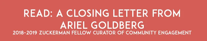 Ariel Goldberg discusses their experience working for the Jewish History Museum as its inaugural Zuckerman Fellow, Curator of Community Engagement. They reflect on season highlights, discuss their curatorial vision, and introduce Josie Shapiro, the Jewish History Museum’s new Zuckerman Fellow for the 2019-2020 season. Click here or below to read the letter in full.