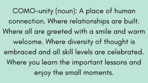 COMO-unity (noun) _ A place of human connection. Where relationships are built. Where all are greeted with a smile and warm welcome. Where diversity of thought is embraced and all skill levels are celebrated. Where y.png