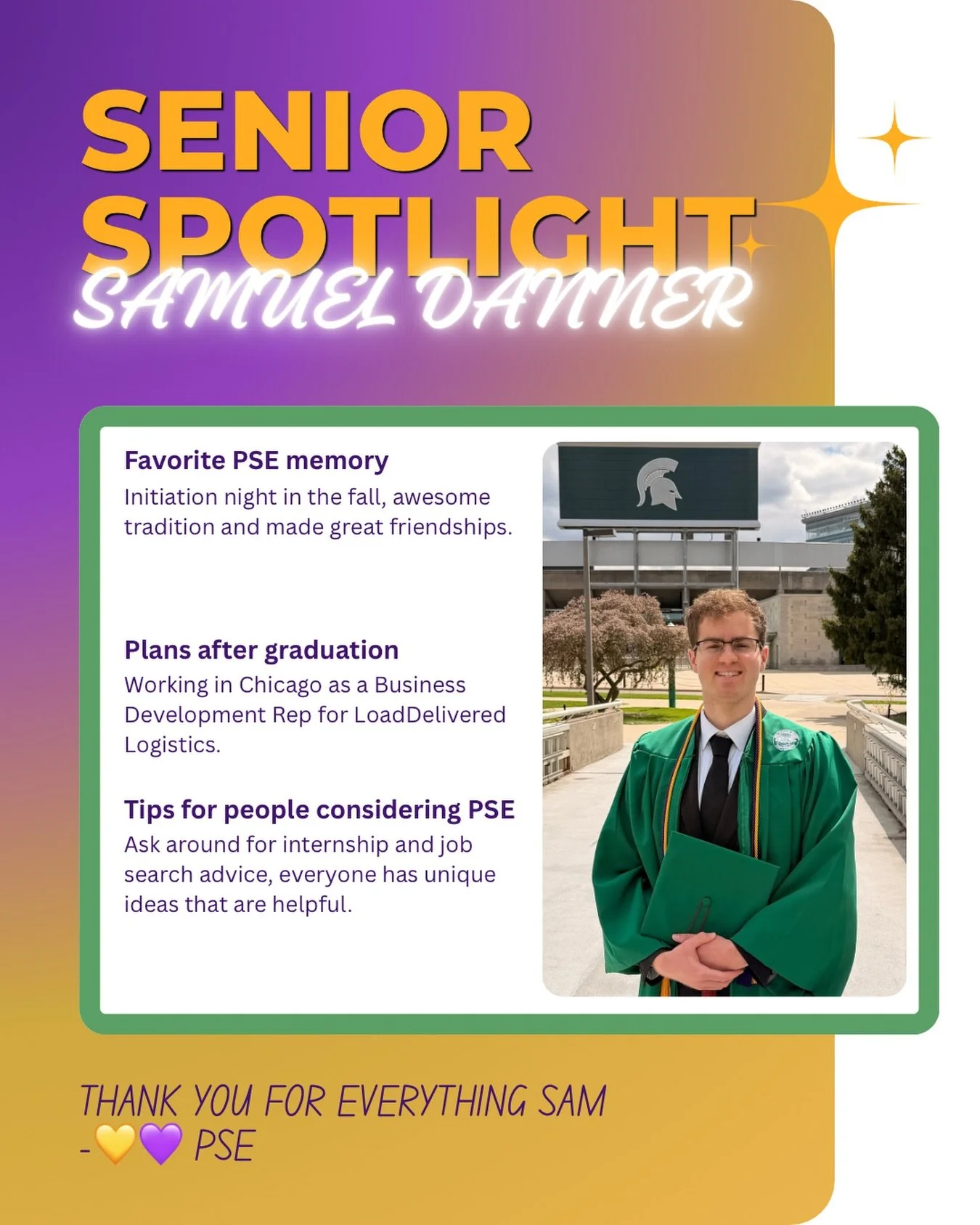 Next is Samuel Danner!

Congrats Sam you were truly a treat to have in PSE. Joining a bit late into his college career Sam was a huge mentor for a lot of the underclassman. Thank you Sam for your wisdom and your extremely welcoming character. We hope