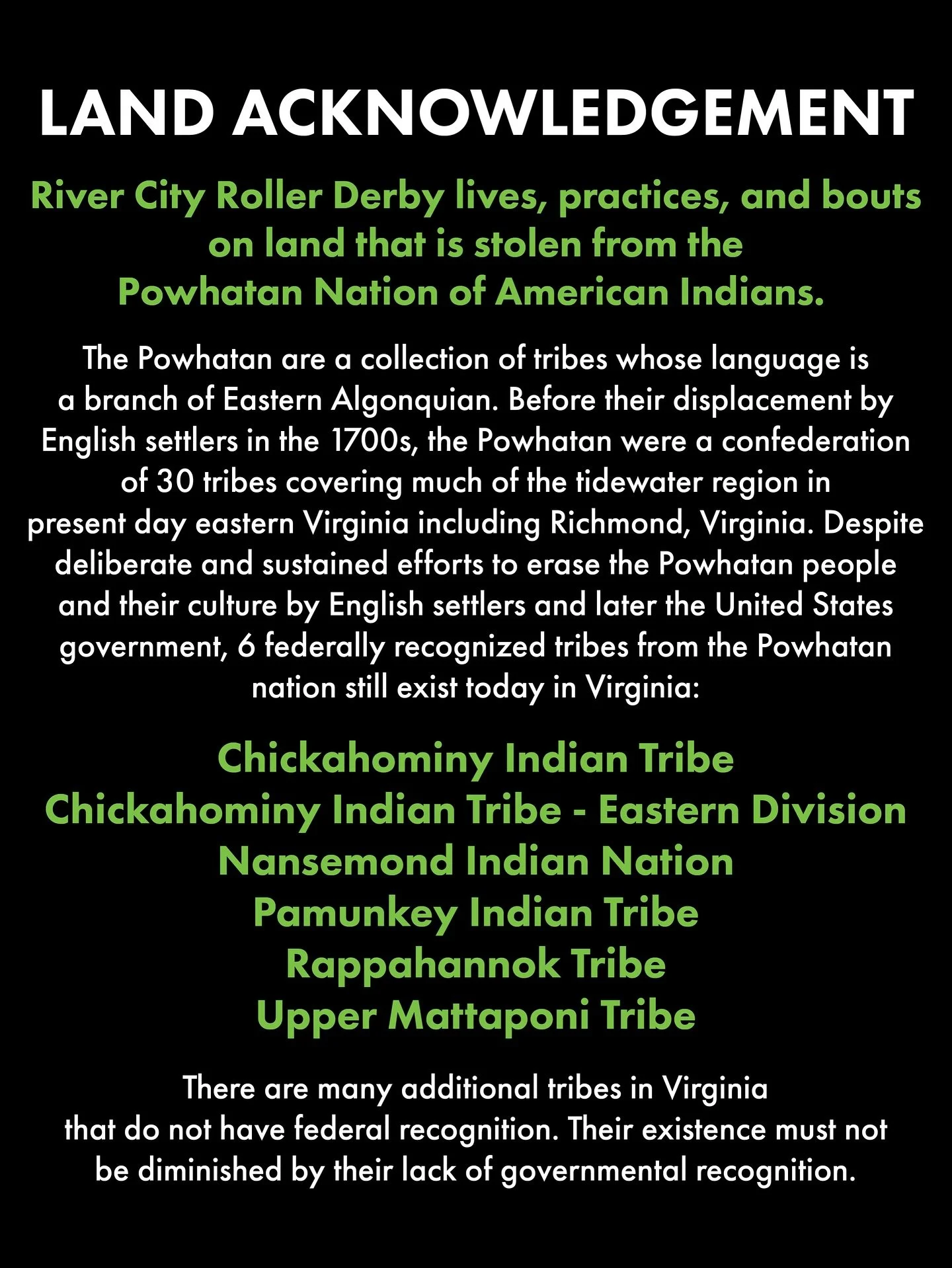 Land Acknowledgement 
River City Roller Derby lives, practices, and bouts on land that is stolen from the Powhatan Nation of American Indians. The Powhatan are a collection of tribes whose language is a branch of Eastern Algonquian. Before their dis