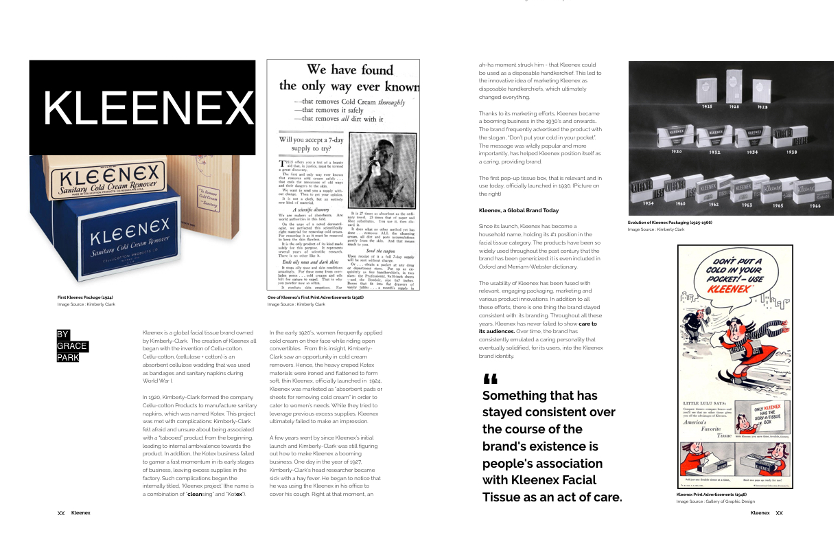 Above Text: Kleenex is a global facial tissue brand owned by Kimberly-Clark. The creation of Kleenex all began with the invention of Cellu-cotton. Cellu-cotton, (cellulose + cotton) is an absorbent cellulose wadding that was used as bandages and sanitary napkins during World War I. In 1920, Kimberly-Clark formed the company Cellu-cotton Products to manufacture sanitary napkins, which was named Kotex. This project was met with complications: Kimberly-Clark felt afraid and unsure about being associated with a “tabooed” product from the beginning, leading to internal ambivalence towards the product. In addition, the Kotex business failed to garner a fast momentum in its early stages of business, leaving excess supplies in the factory. Such complications began the internally titled, ‘Kleenex project’ (the name is a combination of “ clean sing” and “Kot ex ”). In the early 1920’s, women frequently applied cold cream on their face while riding open convertibles. From this insight, Kimberly-Clark saw an opportunity in cold cream removers. Hence, the heavy creped Kotex materials were ironed and flattened to form soft, thin Kleenex, officially launched in 1924, Kleenex was marketed as “absorbent pads or sheets for removing cold cream” in order to cater to women’s needs. While they tried to leverage previous excess supplies, Kleenex ultimately failed to make an impression. A few years went by since Kleenex’s initial launch and Kimberly-Clark was still figuring out how to make Kleenex a booming business. One day in the year of 1927, Kimberly-Clark’s head researcher became sick with a hay fever. He began to notice that he was using the Kleenex in his office to cover his cough. Right at that moment, an ah-ha moment struck him - that Kleenex could be used as a disposable handkerchief. This led to the innovative idea of marketing Kleenex as disposable handkerchiefs, which ultimately changed everything. Thanks to its marketing efforts, Kleenex became a booming business in the 1930’s and onwards.. The brand frequently advertised the product with the slogan, “Don’t put your cold in your pocket”. The message was wildly popular and more importantly, has helped Kleenex position itself as a caring, providing brand. The first pop-up tissue box, that is relevant and in use today, officially launched in 1930. Kleenex, a Global Brand Today Since its launch, Kleenex has become a household name, holding its #1 position in the facial tissue category. The products have been so widely used throughout the past century that the brand has been genericized: it is even included in Oxford and Merriam-Webster dictionary. The usability of Kleenex has been fused with relevant, engaging packaging, marketing and various product innovations. In addition to all these efforts, there is one thing the brand stayed consistent with: its branding. Throughout all these years, Kleenex has never failed to show care to its audiences. Over time, the brand has consistently emulated a caring personality that eventually solidified, for its users, into the Kleenex brand identity.