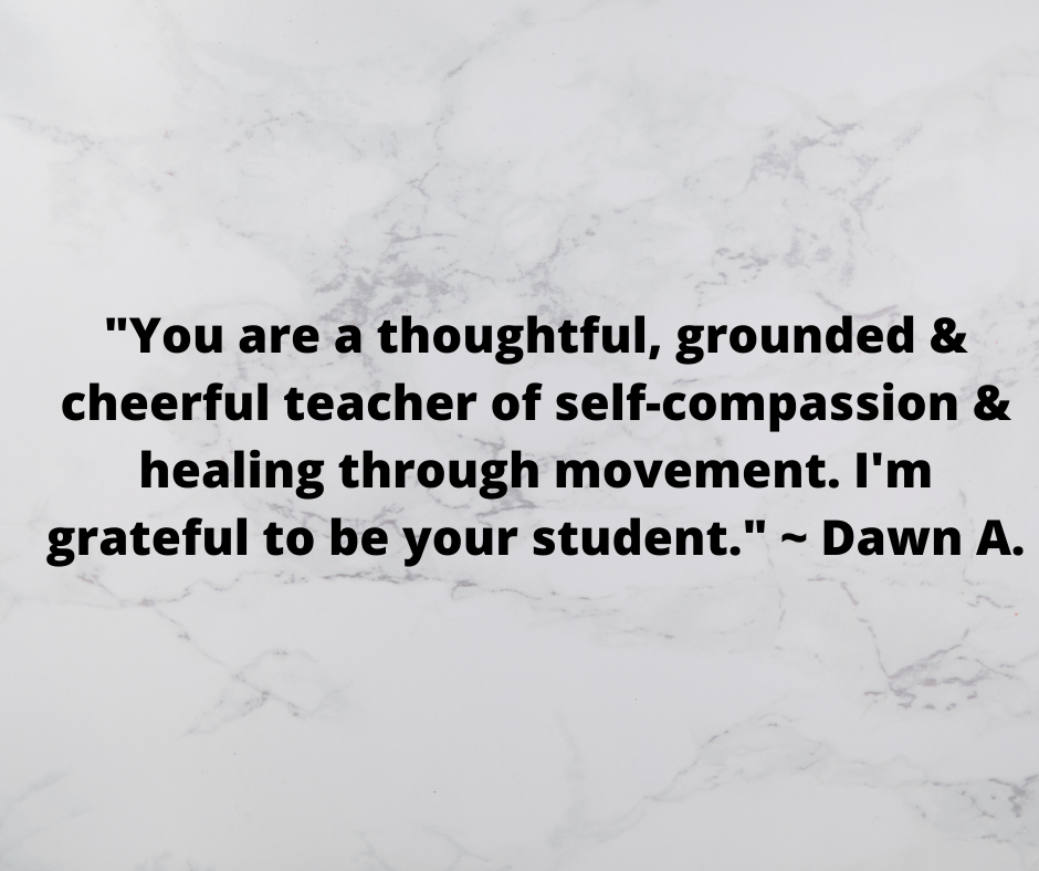_You are a thoughtful, grounded and cheerful teacher of self-compassion and healing through movement. I'm grateful to be your student._ _ Dawn A..png