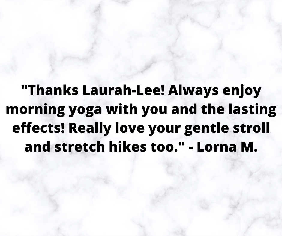 _Thanks Laurah-Lee! Always enjoy morning yoga with you and the lasting effects! Really love your gentle stroll and stretch hikes too._ - Lorna M..png