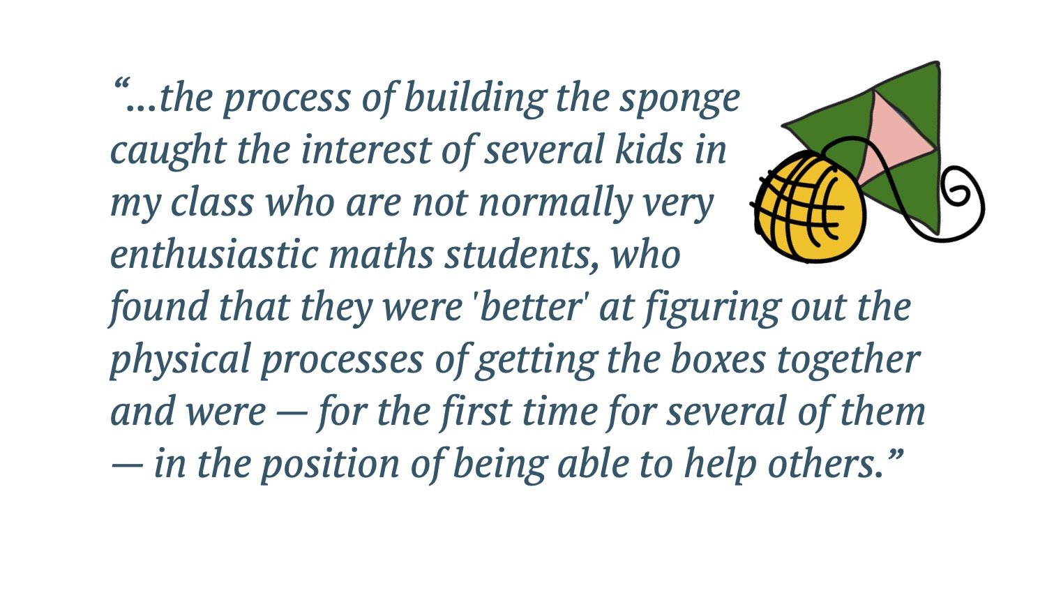 Quote: ....the process of building the sponge caught the interest of several kids in my class who are not normally very enthusiastic maths students...