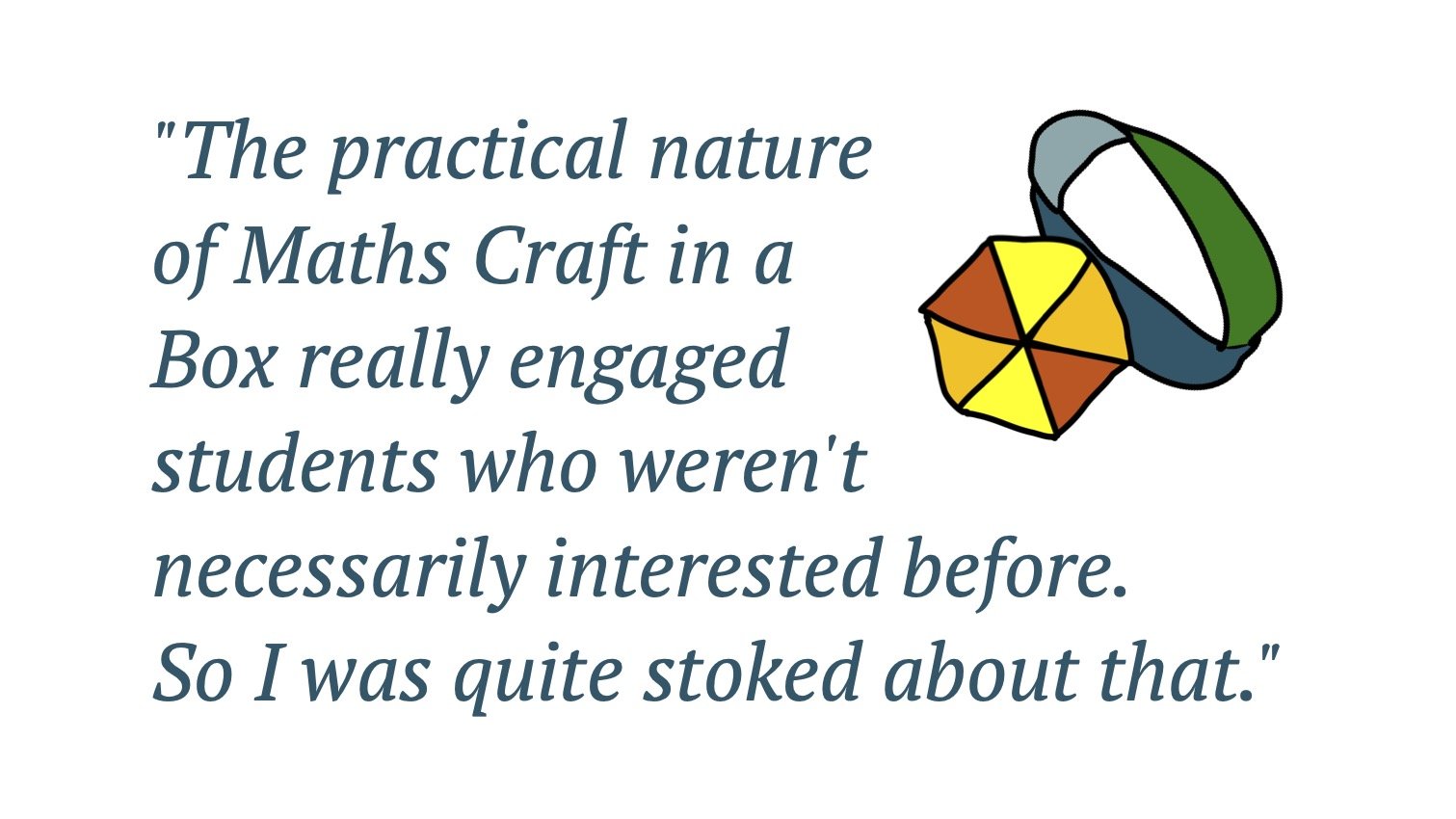 Quote: The practical nature of Maths Craft in a Box really engaged students who weren't necessarily interested before. So I was quite stoked about that.