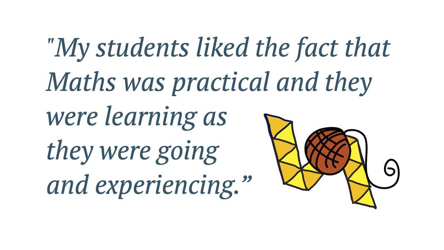 Quote: My students liked the fact that Maths was practical and they were learning as they were going and experiencing.