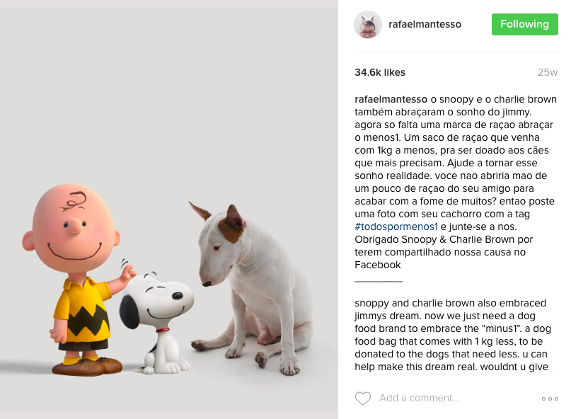 Snoppy and Charlie Brown also embraced Jimmy's dream. Now we just need a dog food brand to embrace the "minus1". a dog food bag that comes with 1 kg less, to be donated to the dogs that need less. You can help make this dream real. wouldn't you give up on a little dog food from your friend to finish the hunger of many? So post the picture with your dog with the tag #AllForMinus1 and join us. Thank you Snoopy and Charlie Brown for sharing our cause on Facebook.