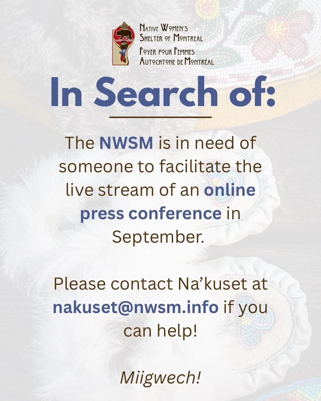 The Native Women&rsquo;s Shelter of Montreal is searching for someone to facilitate the live stream of an online press conference on September 30, 2026. Please contact Na&rsquo;kuset at nakuset@nwsm.info if you can help! Thank you! 

Le Refuge pour f