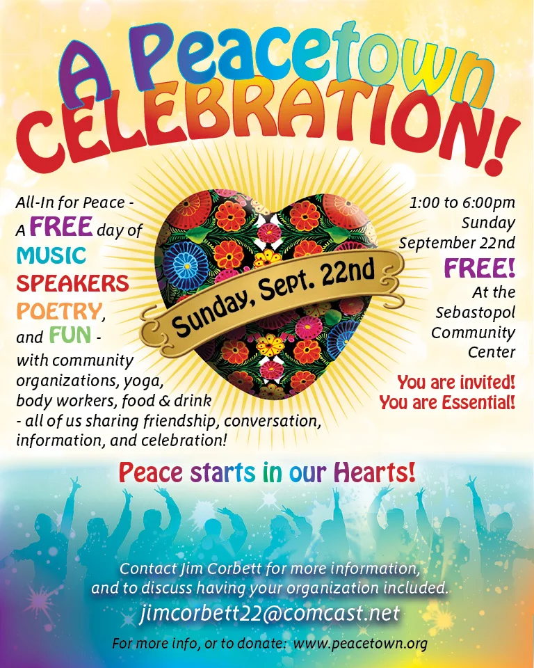 The First Annual Peacetown Celebration will be the day after the United Nation’s International Peace Day. September 22nd from 1:00-6:00pm at the Sebastopol Community Center. This FREE gather will bring together Peace Makers from many disciplines including care givers, poets, musicians, speakers, and singers all for the purpose of encouraging the discovery of Inner Peace and spreading that peace to the greater community. Local Reggae Band “Una Amor” will perform along with other peace troubadours. Contact: Jim Corbett (jimcorbett22@comcast.net) if you would like to sponsor or participate.