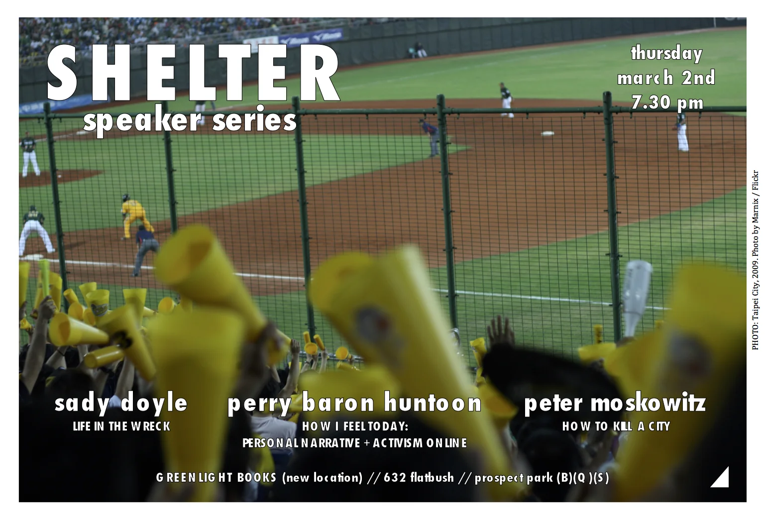SHELTER is a speaker series bringing different ideas together under one roof, first Thursdays of every month. *** THURSDAY 3/2 Hosted at the *new* location of GREENLIGHT BOOKS 632 Flatbush Avenue / Fenimore Street (B)(Q)(S) Prospect Park Station (718) 246-0200 Come at 7pm, talks begin *promptly* at 7.30pm. Followed by >>>>> 9pm drinks at <<<<< BLUEBIRD 504 Flatbush Avenue / Lefferts Avenue SADY DOYLE is a writer who lives in Brooklyn, New York. She founded the feminist blog Tiger Beatdown in 2008, and her writing has been all over the Internet ever since. Her first book, Trainwreck: The Women We Love to Hate, Mock and Fear... and Why was published by Melville House in September. Her talk will focus on how the core meaning of Trainwreck has, necessarily, changed since the election. PERRY BARON HUNTOON is an online and IRL artist and activist. Her work addresses feminism, queerness, trauma, and body positivity through personal meditation and exploration. PETER MOSKOWITZ is the author of How to Kill a City: Gentrification, Inequality, and the Fight for the Neighborhood . He is a freelance journalist who has written for the Guardian , New York Times , New Republic , Wired , Slate , Buzzfeed , and many others. A former staff writer at Al Jazeera America , he is a graduate of Hampshire College and the CUNY Graduate School of Journalism. *** Give Shelter ***
