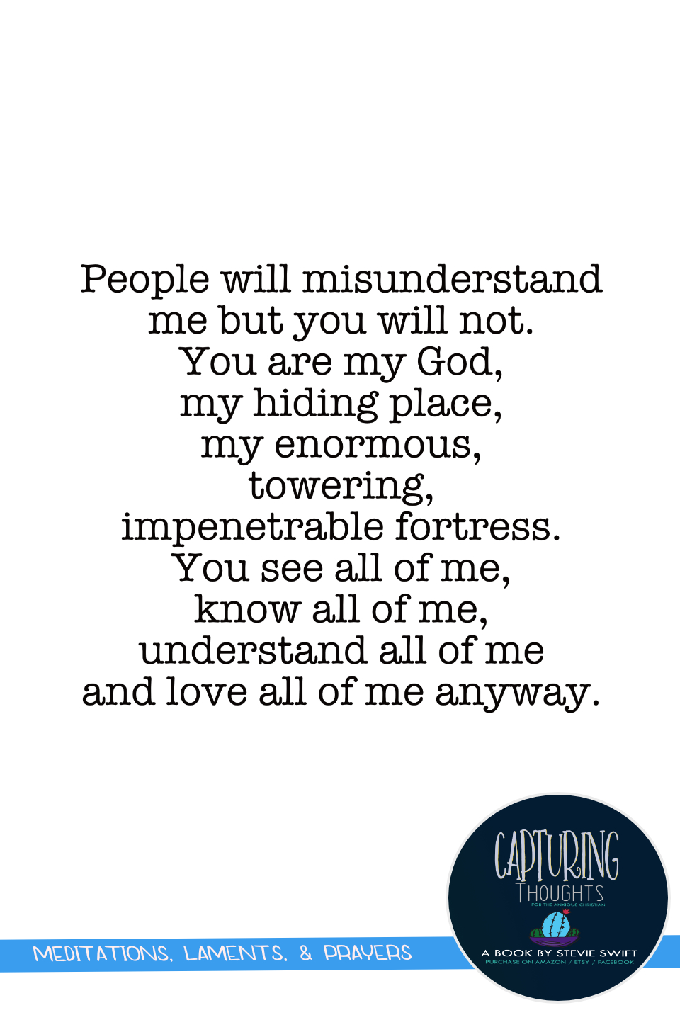 People will misunderstand me but you will not. You are my God, my hiding place, my enormous, towering, impenetrable fortress. you see all of me, know all of me, understand all of me and love all of me anyway.