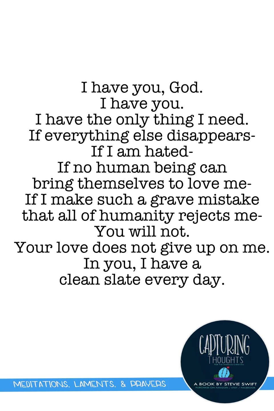 i have you, god. i have you. i have the only thing I need. if everything else disappears - if i am hated - if no human being can bring themselves to love me - if i make such a grave mistake that all of humanity rejects me - you will not. your love does not give up on me. in you, i have a clean slate every day.