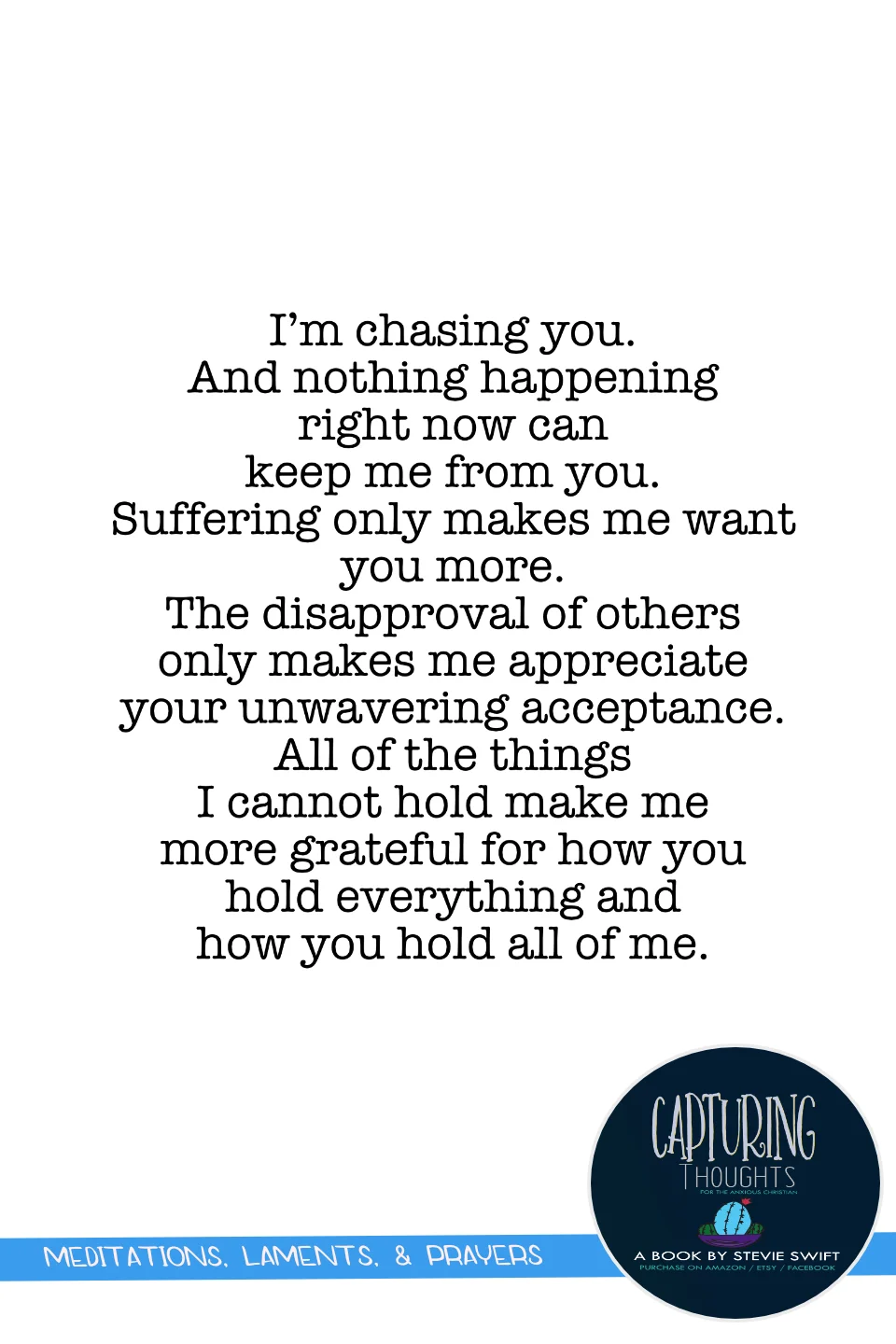 I’m chasing you. and nothing happening right now can keep me from you. suffering only makes me want you more. the disapproval of others only makes me appreciate your unwavering acceptance. all of the things i cannot hold make me more grateful for how you hold everything and how you hold all of me.