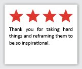 Feedback Quote 1: 4 Stars. Thank you for taking hard things and reframing them to be so inspirational.