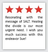 Feedback Quote 11: 4 Stars. Resonating with the message of SALT. Healing the divide is our most urgent need. I wish you much success with this endeavor Sue!