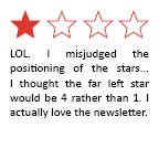 Feedback Quote 5: LOL. I misjudged the positioning of the stars... I thought the far left star would be 4 rather than 1. I actually love the newsletter.