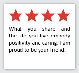 Feedback Quote 8: 4 Stars. What you share and the life you live embody positivity and caring. I am proud to be your friend.