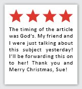 Feedback Quote 6: 4 Stars. The timing of hte article was God's. My friend and I were just talking about this subject yesterday! I'll be forwarding this on to her! Thank you and Merry Christmas, Sue!