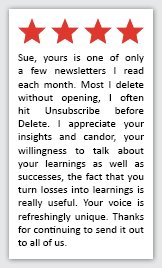 Feedback Quote 1: 4 Stars. Sue, yours is one of only a few newsletters I read each month. Most I delete without opening. I often hit Unsubscribe before Delete. I appreciate your insights and candor, your willingness to talk about your learnings as well as successes, the fact that you turn losses into learnings is really useful. Your voice is refreshingly unique. Thanks for continuing to send it out to all of us.