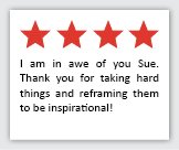 Feedback Quote 1: 4 Stars. I am in awe of you Sue. Thank you for taking hard things and reframing them to be inspirational.