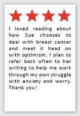 Feedback Quote 5: 4 Stars. I loved reading about how Sue chooses to deal with breast cancer and meet it head on with optimism. I plan to refer back often to her writing to help me work through my own struggle with anxiety and worry. Thank you!