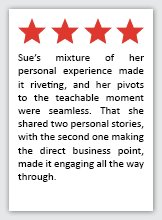 Feedback Quote 7: 4 Stars. Sue's mixture of her personal experience made it riveting, and her pivots to the teachable moment were seamless. That she shared two personal stories, with the second one making the direct business point, made it engaging all the way through.