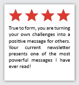 Feedback Quote 3: 4 Stars. True to form, you are turning your own challenges into a positive message for others. Your current newsletter presents one of the most powerful messages I have ever read!