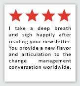 Feedback Quote 7: 4 Stars. I take a deep breath and sigh happily after reading your newsletter. You provide a new flavor and articulation to the change management conversation worldwide.