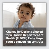 News 2: Square photograph of ayoung infant, overlayed with foreground text reading Change by Design selected for a Florida Department of Health (FLDOH) Early Steps course conversion contract.