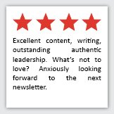 Feedback Quote 1: 4 Stars. Excellent content, writing, outstanding authentic leadership. What's not to love? Anxiously looking forward to the next newsletter.